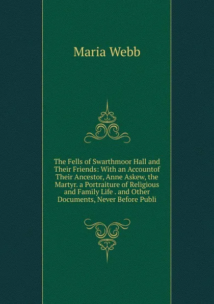 Обложка книги The Fells of Swarthmoor Hall and Their Friends: With an Accountof Their Ancestor, Anne Askew, the Martyr. a Portraiture of Religious and Family Life . and Other Documents, Never Before Publi, Maria Webb