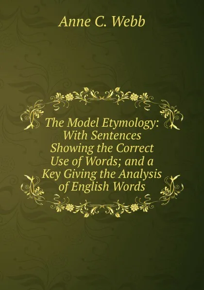 Обложка книги The Model Etymology: With Sentences Showing the Correct Use of Words; and a Key Giving the Analysis of English Words, Anne C. Webb