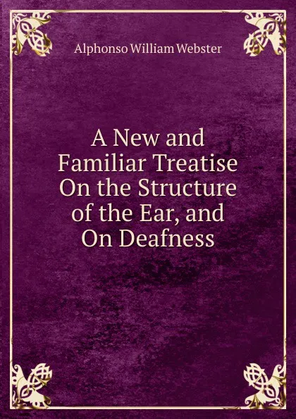 Обложка книги A New and Familiar Treatise On the Structure of the Ear, and On Deafness, Alphonso William Webster