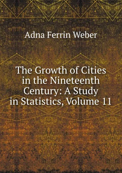 Обложка книги The Growth of Cities in the Nineteenth Century: A Study in Statistics, Volume 11, Adna Ferrin Weber