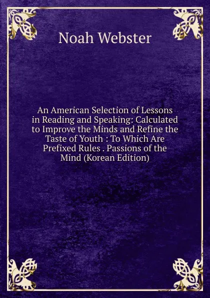 Обложка книги An American Selection of Lessons in Reading and Speaking: Calculated to Improve the Minds and Refine the Taste of Youth : To Which Are Prefixed Rules . Passions of the Mind (Korean Edition), Noah Webster