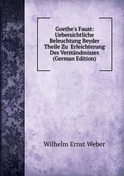 Обложка книги Goethe.s Faust: Uebersichtliche Beleuchtung Beyder Theile Zu  Erleichterung Des Verstandmisses (German Edition), Wilhelm Ernst Weber