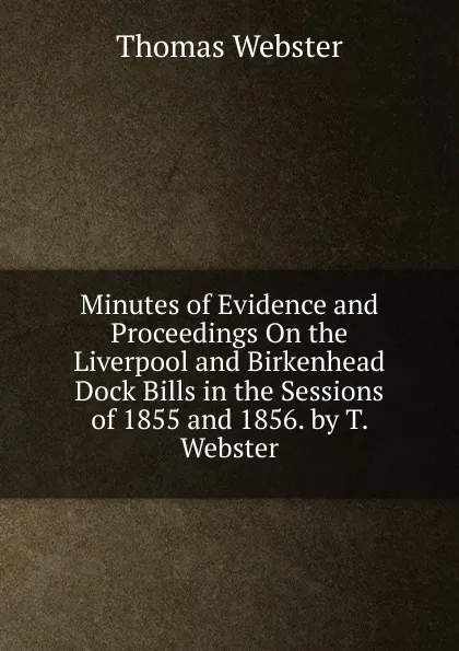 Обложка книги Minutes of Evidence and Proceedings On the Liverpool and Birkenhead Dock Bills in the Sessions of 1855 and 1856. by T. Webster, Thomas Webster