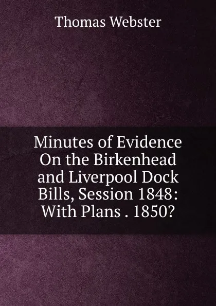 Обложка книги Minutes of Evidence On the Birkenhead and Liverpool Dock Bills, Session 1848: With Plans . 1850., Thomas Webster