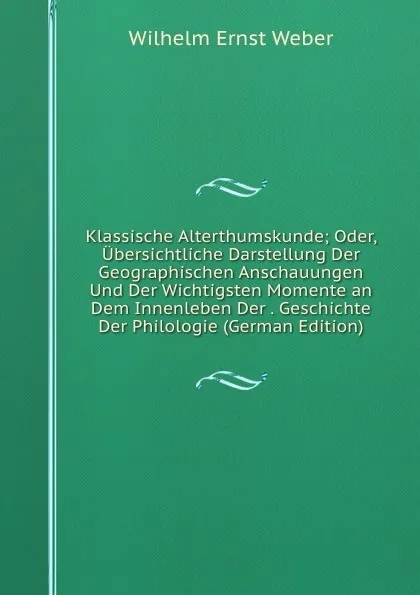 Обложка книги Klassische Alterthumskunde; Oder, Ubersichtliche Darstellung Der Geographischen Anschauungen Und Der Wichtigsten Momente an Dem Innenleben Der . Geschichte Der Philologie (German Edition), Wilhelm Ernst Weber