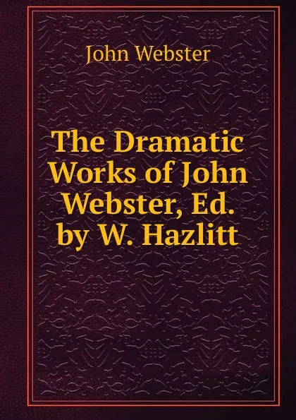 Обложка книги The Dramatic Works of John Webster, Ed. by W. Hazlitt, John Webster