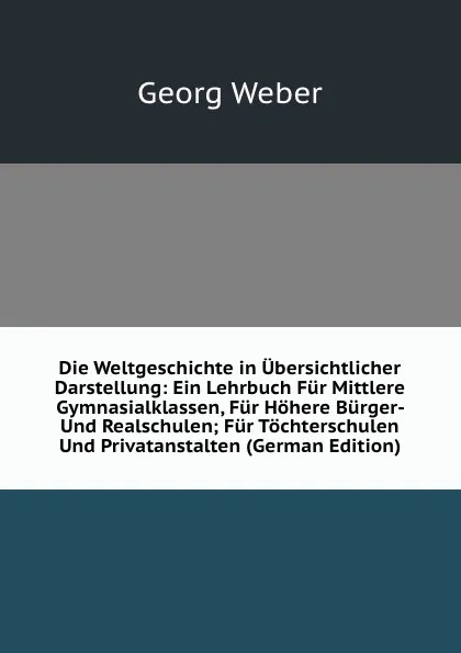 Обложка книги Die Weltgeschichte in Ubersichtlicher Darstellung: Ein Lehrbuch Fur Mittlere Gymnasialklassen, Fur Hohere Burger- Und Realschulen; Fur Tochterschulen Und Privatanstalten (German Edition), Georg Weber