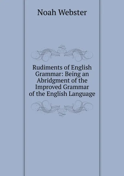 Обложка книги Rudiments of English Grammar: Being an Abridgment of the Improved Grammar of the English Language, Noah Webster