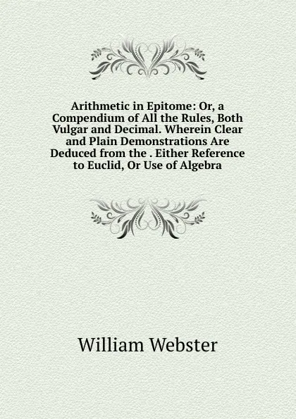 Обложка книги Arithmetic in Epitome: Or, a Compendium of All the Rules, Both Vulgar and Decimal. Wherein Clear and Plain Demonstrations Are Deduced from the . Either Reference to Euclid, Or Use of Algebra, William Webster