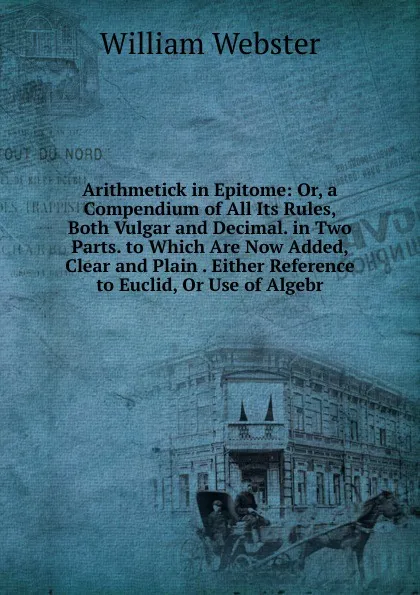 Обложка книги Arithmetick in Epitome: Or, a Compendium of All Its Rules, Both Vulgar and Decimal. in Two Parts. to Which Are Now Added, Clear and Plain . Either Reference to Euclid, Or Use of Algebr, William Webster