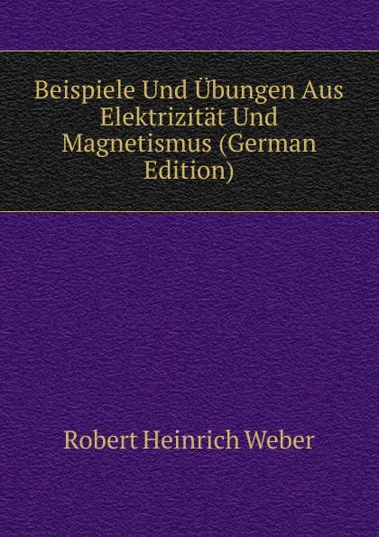 Обложка книги Beispiele Und Ubungen Aus Elektrizitat Und Magnetismus (German Edition), Robert Heinrich Weber