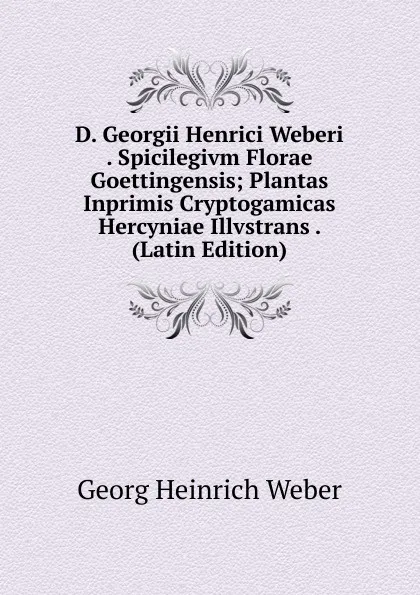 Обложка книги D. Georgii Henrici Weberi . Spicilegivm Florae Goettingensis; Plantas Inprimis Cryptogamicas Hercyniae Illvstrans . (Latin Edition), Georg Heinrich Weber