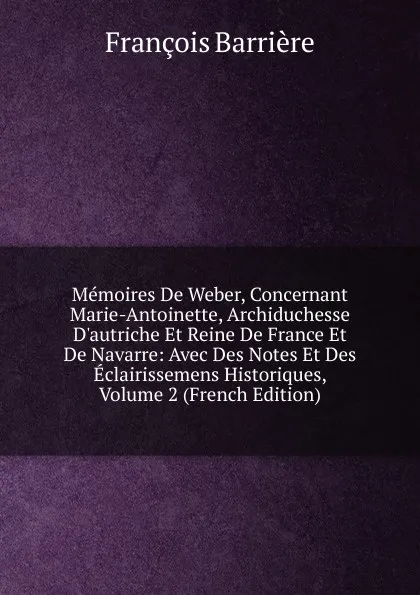 Обложка книги Memoires De Weber, Concernant Marie-Antoinette, Archiduchesse D.autriche Et Reine De France Et De Navarre: Avec Des Notes Et Des Eclairissemens Historiques, Volume 2 (French Edition), François Barrière