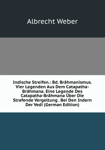 Обложка книги Indische Streifen.: Bd. Brahmanismus. Vier Legenden Aus Dem Catapatha-Brahmana. Eine Legende Des Catapatha-Brahmana Uber Die Strafende Vergeltung . Bei Den Indern Der Vedi (German Edition), Albrecht Weber