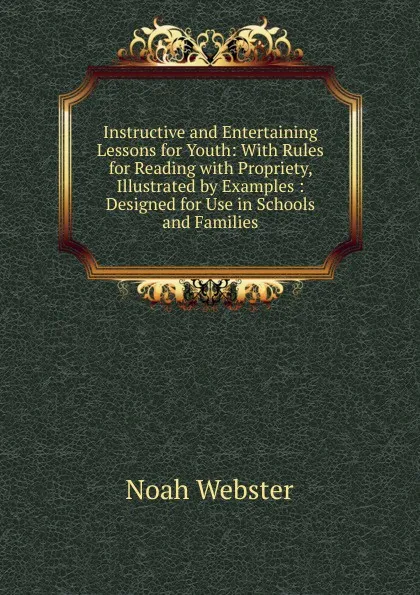 Обложка книги Instructive and Entertaining Lessons for Youth: With Rules for Reading with Propriety, Illustrated by Examples : Designed for Use in Schools and Families, Noah Webster