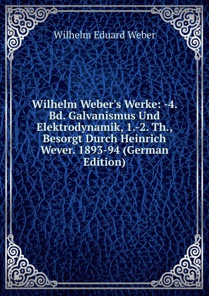 Обложка книги Wilhelm Weber.s Werke: -4. Bd. Galvanismus Und Elektrodynamik, 1.-2. Th., Besorgt Durch Heinrich Wever. 1893-94 (German Edition), Wilhelm Eduard Weber