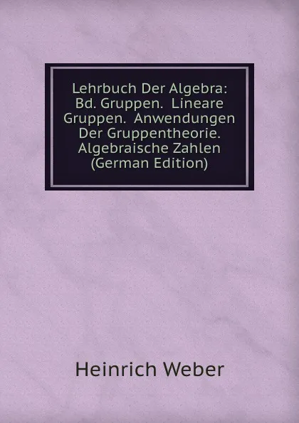 Обложка книги Lehrbuch Der Algebra: Bd. Gruppen.  Lineare Gruppen.  Anwendungen Der Gruppentheorie.  Algebraische Zahlen (German Edition), Heinrich Weber