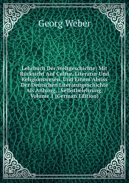 Обложка книги Lehrbuch Der Weltgeschichte: Mit Rucksicht Auf Cultur, Literatur Und Religionswesen, Und Einem Abriss Der Deutschen Literaturgeschichte Als Anhang, . Selbstbelehrung, Volume 1 (German Edition), Georg Weber