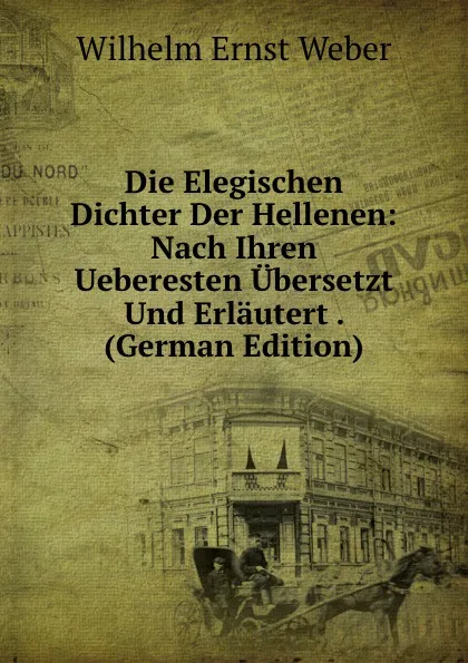 Обложка книги Die Elegischen Dichter Der Hellenen: Nach Ihren Ueberesten Ubersetzt Und Erlautert . (German Edition), Wilhelm Ernst Weber