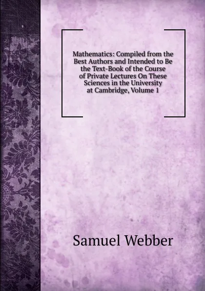 Обложка книги Mathematics: Compiled from the Best Authors and Intended to Be the Text-Book of the Course of Private Lectures On These Sciences in the University at Cambridge, Volume 1, Samuel Webber