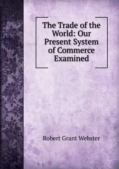 Обложка книги The Trade of the World: Our Present System of Commerce Examined, Robert Grant Webster