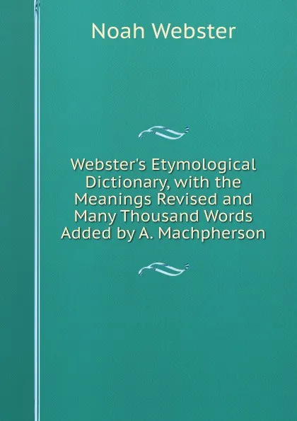 Обложка книги Webster.s Etymological Dictionary, with the Meanings Revised and Many Thousand Words Added by A. Machpherson, Noah Webster