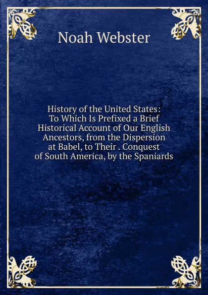 Обложка книги History of the United States: To Which Is Prefixed a Brief Historical Account of Our English Ancestors, from the Dispersion at Babel, to Their . Conquest of South America, by the Spaniards, Noah Webster