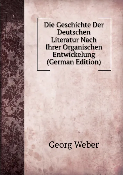 Обложка книги Die Geschichte Der Deutschen Literatur Nach Ihrer Organischen Entwickelung (German Edition), Georg Weber