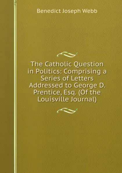 Обложка книги The Catholic Question in Politics: Comprising a Series of Letters Addressed to George D. Prentice, Esq. (Of the Louisville Journal), Benedict Joseph Webb