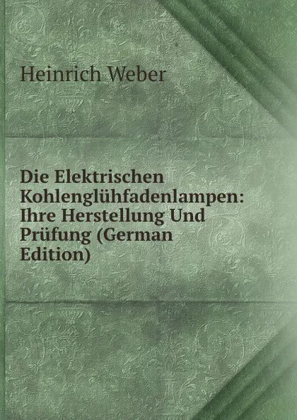 Обложка книги Die Elektrischen Kohlengluhfadenlampen: Ihre Herstellung Und Prufung (German Edition), Heinrich Weber