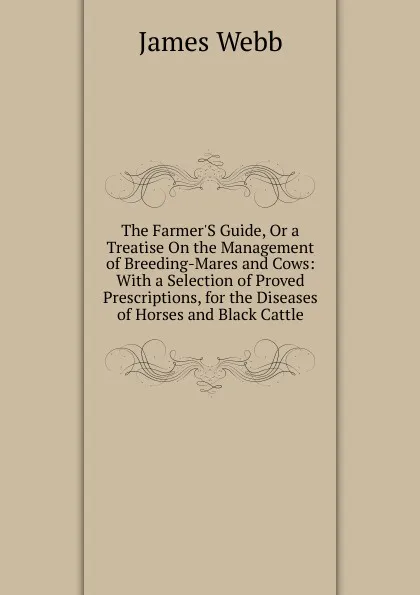 Обложка книги The Farmer.S Guide, Or a Treatise On the Management of Breeding-Mares and Cows: With a Selection of Proved Prescriptions, for the Diseases of Horses and Black Cattle, James Webb