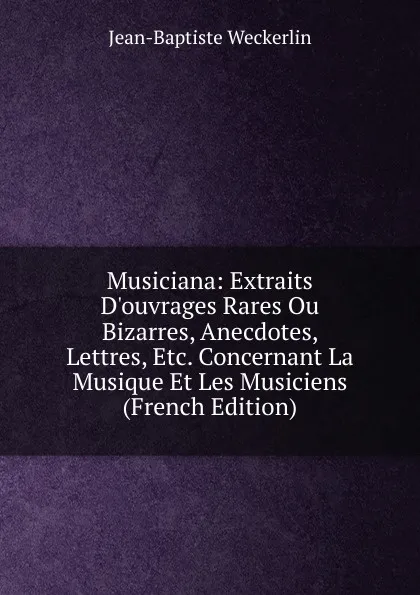 Обложка книги Musiciana: Extraits D.ouvrages Rares Ou Bizarres, Anecdotes, Lettres, Etc. Concernant La Musique Et Les Musiciens (French Edition), Jean-Baptiste Weckerlin