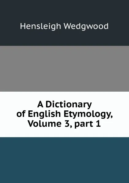 Обложка книги A Dictionary of English Etymology, Volume 3,.part 1, Hensleigh Wedgwood