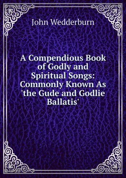 Обложка книги A Compendious Book of Godly and Spiritual Songs: Commonly Known As .the Gude and Godlie Ballatis., John Wedderburn