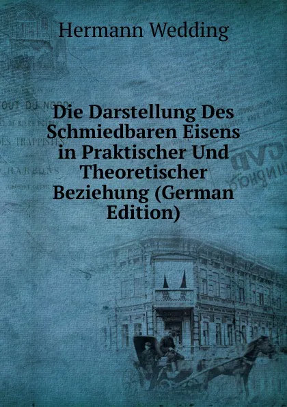 Обложка книги Die Darstellung Des Schmiedbaren Eisens in Praktischer Und Theoretischer Beziehung (German Edition), Hermann Wedding