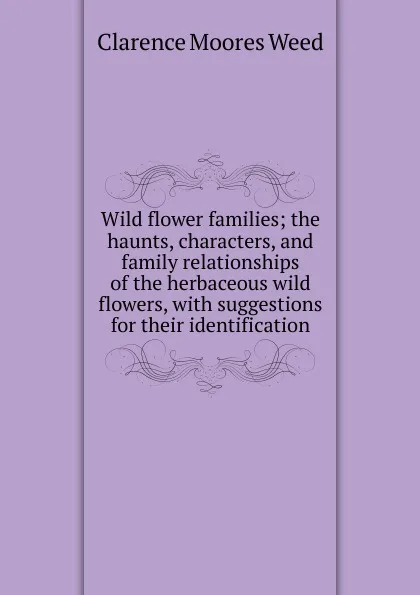 Обложка книги Wild flower families; the haunts, characters, and family relationships of the herbaceous wild flowers, with suggestions for their identification, Clarence Moores Weed