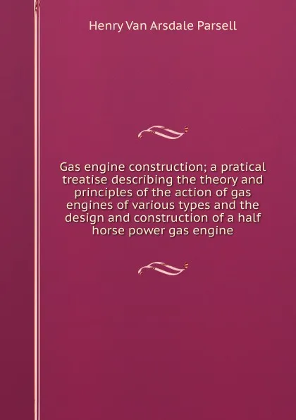 Обложка книги Gas engine construction; a pratical treatise describing the theory and principles of the action of gas engines of various types and the design and construction of a half horse power gas engine, Henry Van Arsdale Parsell