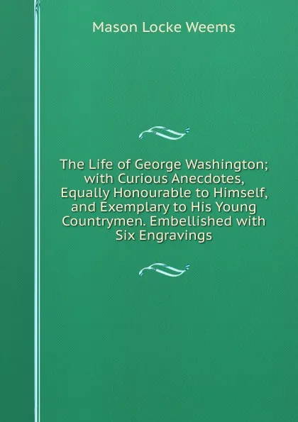 Обложка книги The Life of George Washington; with Curious Anecdotes, Equally Honourable to Himself, and Exemplary to His Young Countrymen. Embellished with Six Engravings, Mason Locke Weems