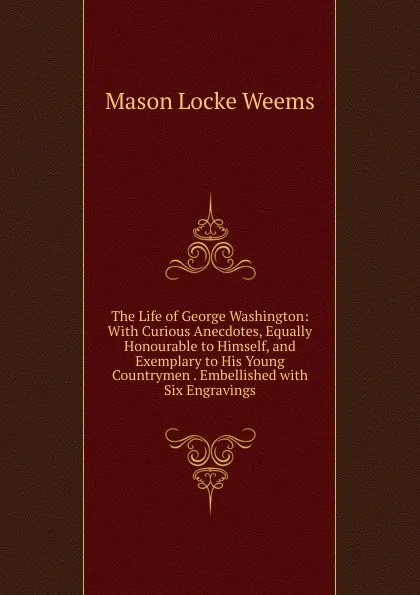 Обложка книги The Life of George Washington: With Curious Anecdotes, Equally Honourable to Himself, and Exemplary to His Young Countrymen . Embellished with Six Engravings, Mason Locke Weems