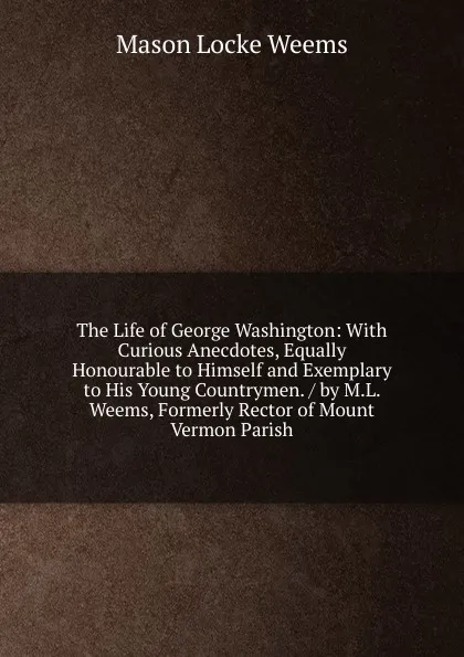 Обложка книги The Life of George Washington: With Curious Anecdotes, Equally Honourable to Himself and Exemplary to His Young Countrymen. / by M.L. Weems, Formerly Rector of Mount Vermon Parish, Mason Locke Weems