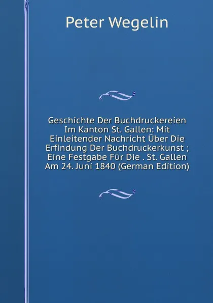 Обложка книги Geschichte Der Buchdruckereien Im Kanton St. Gallen: Mit Einleitender Nachricht Uber Die Erfindung Der Buchdruckerkunst ; Eine Festgabe Fur Die . St. Gallen Am 24. Juni 1840 (German Edition), Peter Wegelin