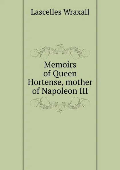 Обложка книги Memoirs of Queen Hortense, mother of Napoleon III, Lascelles Wraxall