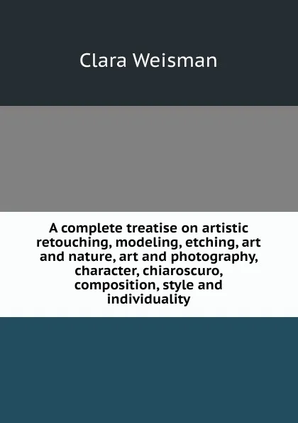 Обложка книги A complete treatise on artistic retouching, modeling, etching, art and nature, art and photography, character, chiaroscuro, composition, style and individuality, Clara Weisman