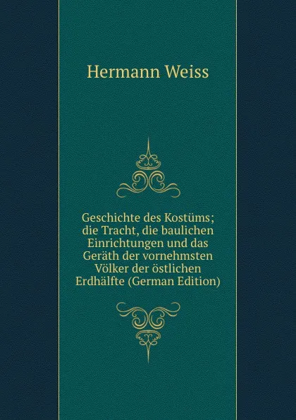 Обложка книги Geschichte des Kostums; die Tracht, die baulichen Einrichtungen und das Gerath der vornehmsten Volker der ostlichen Erdhalfte (German Edition), Hermann Weiss