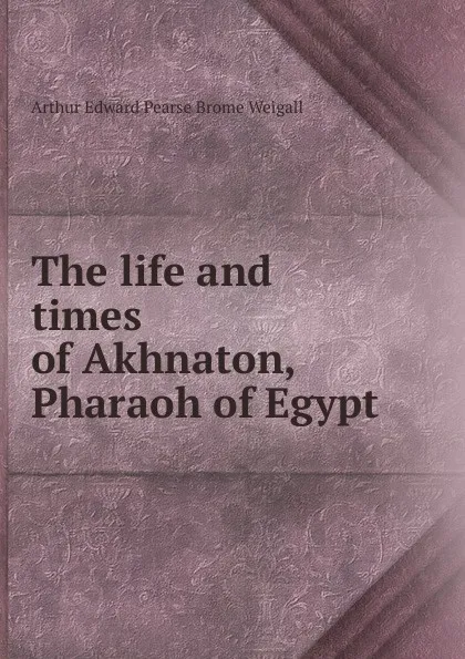 Обложка книги The life and times of Akhnaton, Pharaoh of Egypt, Arthur Edward Pearse Brome Weigall