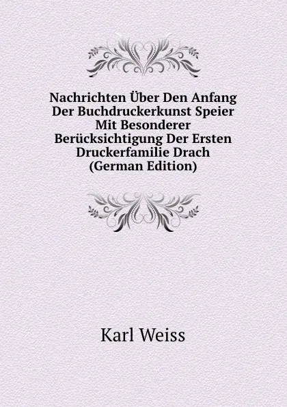 Обложка книги Nachrichten Uber Den Anfang Der Buchdruckerkunst Speier Mit Besonderer Berucksichtigung Der Ersten Druckerfamilie Drach (German Edition), Karl Weiss