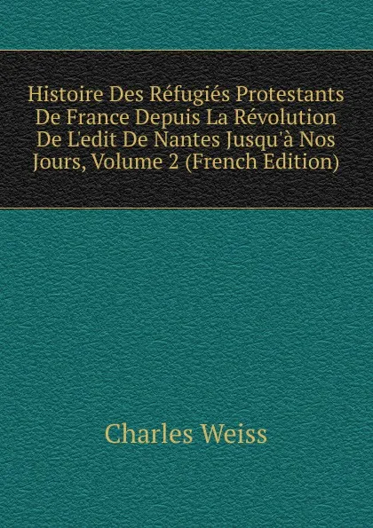 Обложка книги Histoire Des Refugies Protestants De France Depuis La Revolution De L.edit De Nantes Jusqu.a Nos Jours, Volume 2 (French Edition), Charles Weiss