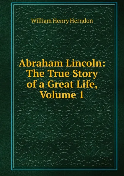 Обложка книги Abraham Lincoln: The True Story of a Great Life, Volume 1, William Henry Herndon