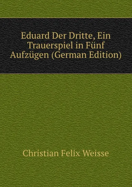 Обложка книги Eduard Der Dritte, Ein Trauerspiel in Funf Aufzugen (German Edition), Christian Felix Weisse