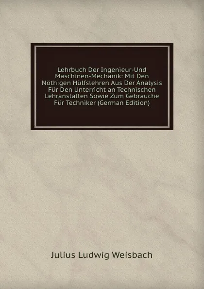 Обложка книги Lehrbuch Der Ingenieur-Und Maschinen-Mechanik: Mit Den Nothigen Hulfslehren Aus Der Analysis Fur Den Unterricht an Technischen Lehranstalten Sowie Zum Gebrauche Fur Techniker (German Edition), Julius Ludwig Weisbach